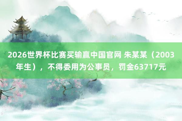 2026世界杯比赛买输赢中国官网 朱某某（2003年生），不得委用为公事员，罚金63717元