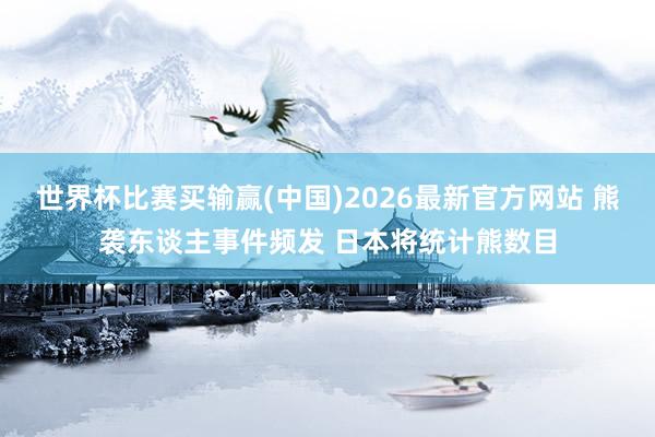 世界杯比赛买输赢(中国)2026最新官方网站 熊袭东谈主事件频发 日本将统计熊数目