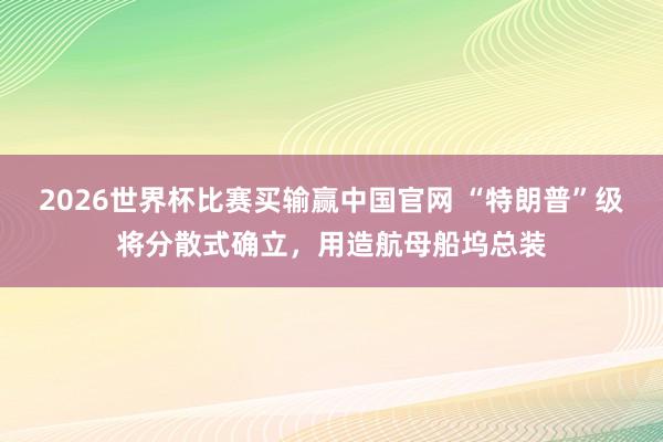 2026世界杯比赛买输赢中国官网 “特朗普”级将分散式确立，用造航母船坞总装
