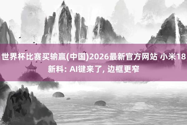 世界杯比赛买输赢(中国)2026最新官方网站 小米18新料: AI键来了， 边框更窄