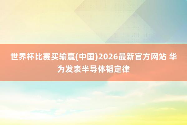 世界杯比赛买输赢(中国)2026最新官方网站 华为发表半导体韬定律
