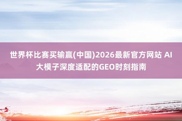 世界杯比赛买输赢(中国)2026最新官方网站 AI大模子深度适配的GEO时刻指南