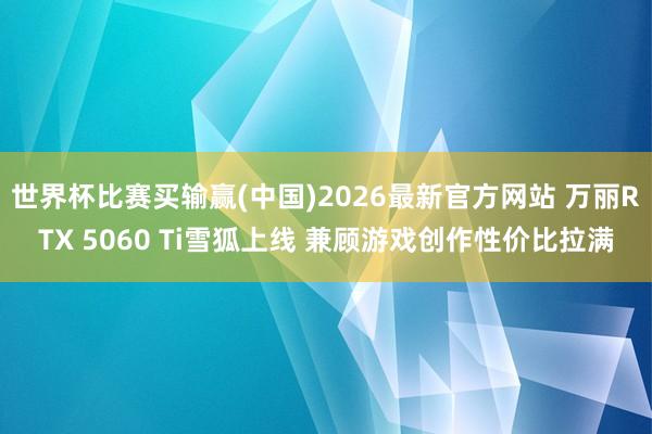 世界杯比赛买输赢(中国)2026最新官方网站 万丽RTX 5060 Ti雪狐上线 兼顾游戏创作性价比拉满