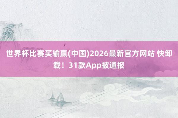 世界杯比赛买输赢(中国)2026最新官方网站 快卸载！31款App被通报