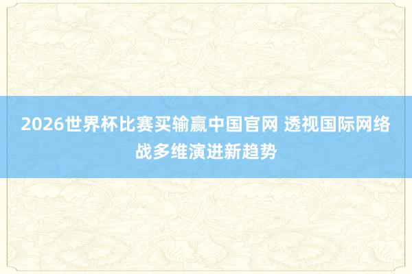 2026世界杯比赛买输赢中国官网 透视国际网络战多维演进新趋势