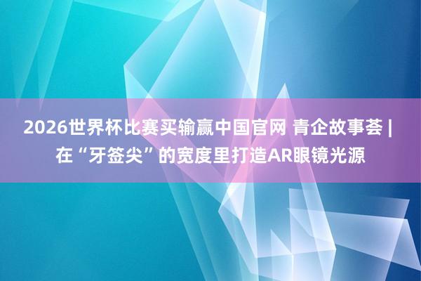 2026世界杯比赛买输赢中国官网 青企故事荟 | 在“牙签尖”的宽度里打造AR眼镜光源