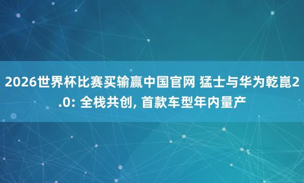 2026世界杯比赛买输赢中国官网 猛士与华为乾崑2.0: 全栈共创， 首款车型年内量产