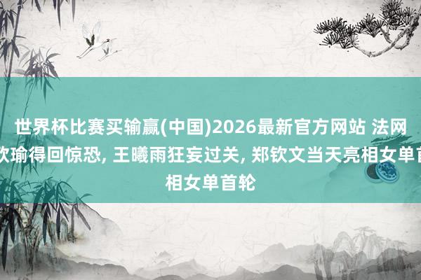 世界杯比赛买输赢(中国)2026最新官方网站 法网|王欣瑜得回惊恐， 王曦雨狂妄过关， 郑钦文当天亮相女单首轮