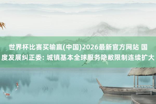 世界杯比赛买输赢(中国)2026最新官方网站 国度发展纠正委: 城镇基本全球服务隐敝限制连续扩大