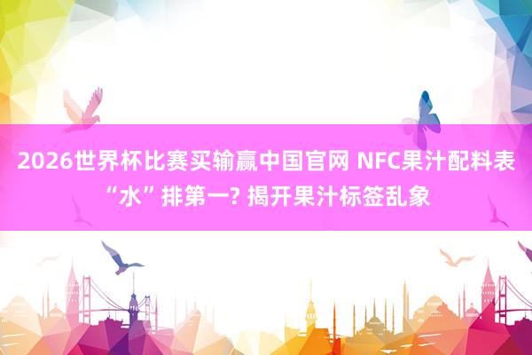 2026世界杯比赛买输赢中国官网 NFC果汁配料表“水”排第一? 揭开果汁标签乱象