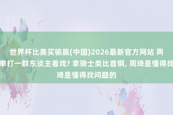 世界杯比赛买输赢(中国)2026最新官方网站 两东谈主单打一群东谈主看戏? 拿骑士类比首钢， 周琦是懂得找问题的