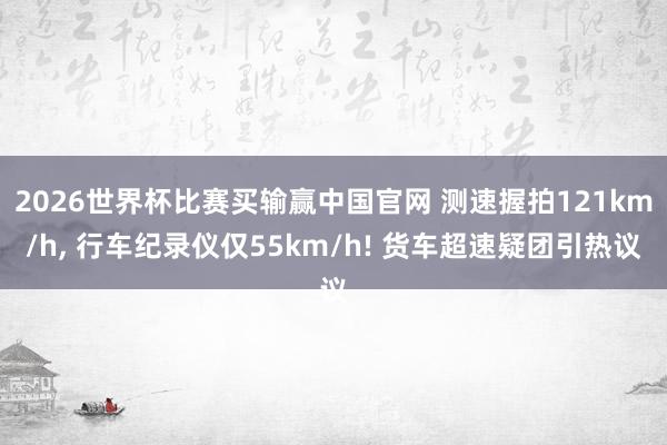 2026世界杯比赛买输赢中国官网 测速握拍121km/h， 行车纪录仪仅55km/h! 货车超速疑团引热议