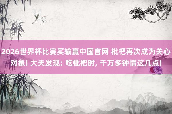 2026世界杯比赛买输赢中国官网 枇杷再次成为关心对象! 大夫发现: 吃枇杷时， 千万多钟情这几点!