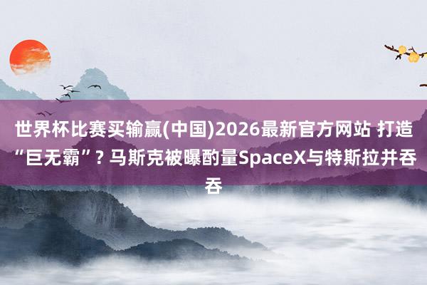世界杯比赛买输赢(中国)2026最新官方网站 打造“巨无霸”? 马斯克被曝酌量SpaceX与特斯拉并吞