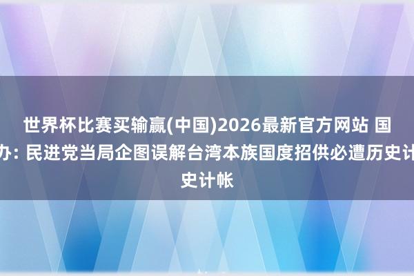 世界杯比赛买输赢(中国)2026最新官方网站 国台办: 民进党当局企图误解台湾本族国度招供必遭历史计帐