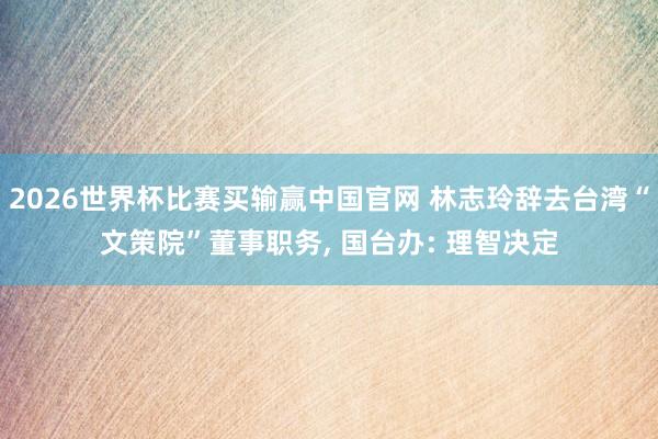2026世界杯比赛买输赢中国官网 林志玲辞去台湾“文策院”董事职务， 国台办: 理智决定