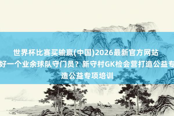 世界杯比赛买输赢(中国)2026最新官方网站 若何当好一个业余球队守门员？新守村GK检会营打造公益专项培训
