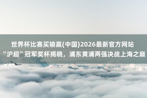 世界杯比赛买输赢(中国)2026最新官方网站 “沪超”冠军奖杯揭晓，浦东黄浦两强决战上海之巅