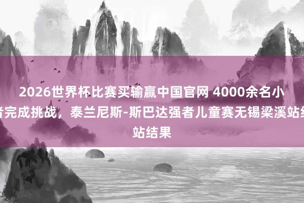2026世界杯比赛买输赢中国官网 4000余名小强者完成挑战，泰兰尼斯-斯巴达强者儿童赛无锡梁溪站结果