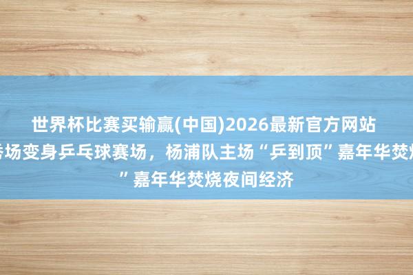 世界杯比赛买输赢(中国)2026最新官方网站 杨浦滨江秀场变身乒乓球赛场，杨浦队主场“乒到顶”嘉年华焚烧夜间经济
