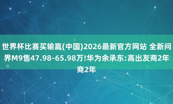 世界杯比赛买输赢(中国)2026最新官方网站 全新问界M9售47.98-65.98万!华为余承东:高出友商2年