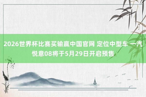 2026世界杯比赛买输赢中国官网 定位中型车 一汽悦意08将于5月29日开启预售