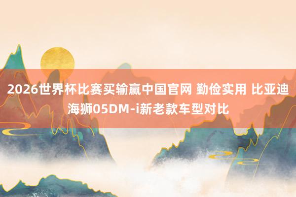 2026世界杯比赛买输赢中国官网 勤俭实用 比亚迪海狮05DM-i新老款车型对比