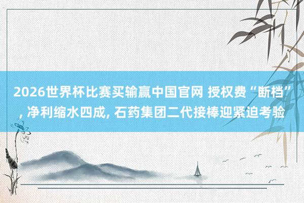 2026世界杯比赛买输赢中国官网 授权费“断档”， 净利缩水四成， 石药集团二代接棒迎紧迫考验