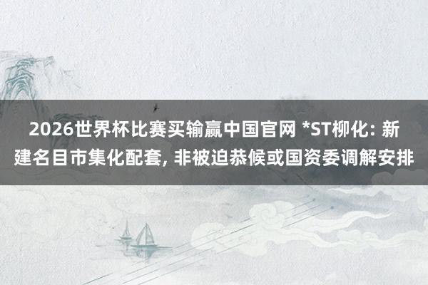 2026世界杯比赛买输赢中国官网 *ST柳化: 新建名目市集化配套， 非被迫恭候或国资委调解安排
