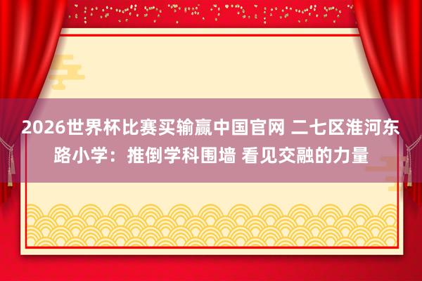 2026世界杯比赛买输赢中国官网 二七区淮河东路小学：推倒学科围墙 看见交融的力量