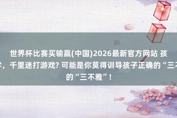 世界杯比赛买输赢(中国)2026最新官方网站 孩子厌学，千里迷打游戏? 可能是你莫得训导孩子正确的“三不雅”!