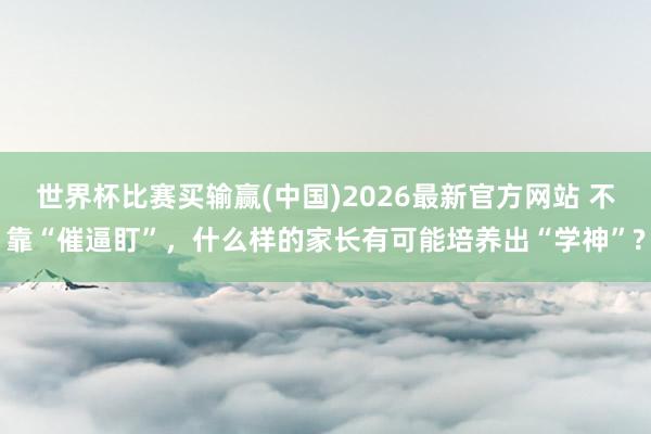 世界杯比赛买输赢(中国)2026最新官方网站 不靠“催逼盯”，什么样的家长有可能培养出“学神”?