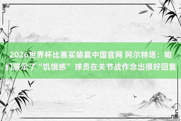 2026世界杯比赛买输赢中国官网 阿尔特塔：咱们展示了“饥饿感” 球员在关节战作念出很好回复