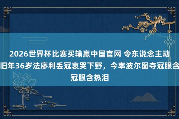 2026世界杯比赛买输赢中国官网 令东说念主动容！旧年36岁法廖利丢冠哀哭下野，今率波尔图夺冠眼含热泪