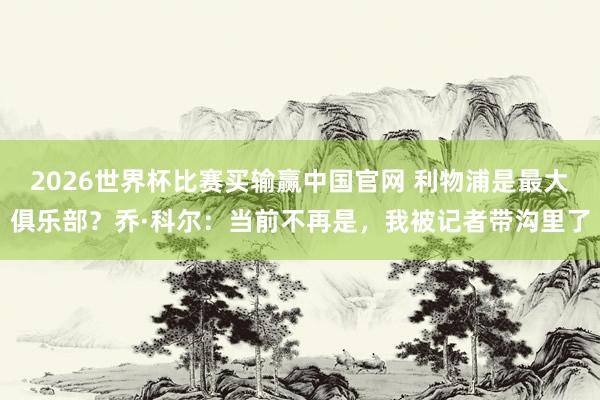 2026世界杯比赛买输赢中国官网 利物浦是最大俱乐部？乔·科尔：当前不再是，我被记者带沟里了