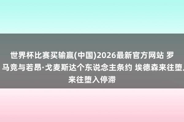 世界杯比赛买输赢(中国)2026最新官方网站 罗马诺：马竞与若昂·戈麦斯达个东说念主条约 埃德森来往堕入停滞