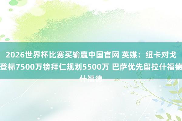 2026世界杯比赛买输赢中国官网 英媒：纽卡对戈登标7500万镑拜仁规划5500万 巴萨优先留拉什福德