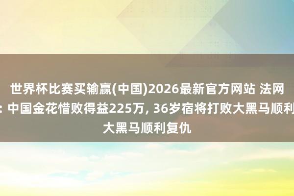 世界杯比赛买输赢(中国)2026最新官方网站 法网战报: 中国金花惜败得益225万， 36岁宿将打败大黑马顺利复仇