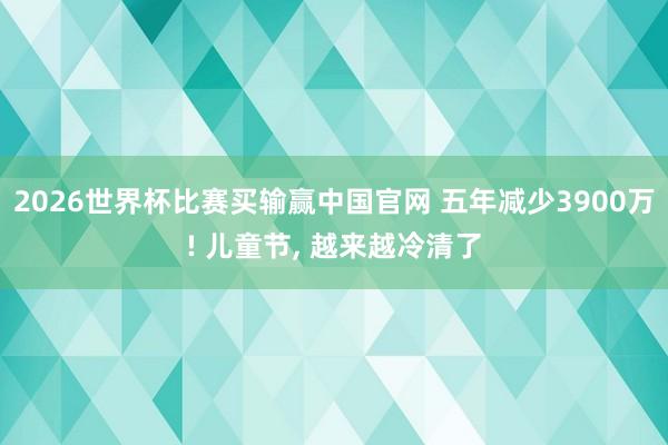 2026世界杯比赛买输赢中国官网 五年减少3900万! 儿童节， 越来越冷清了