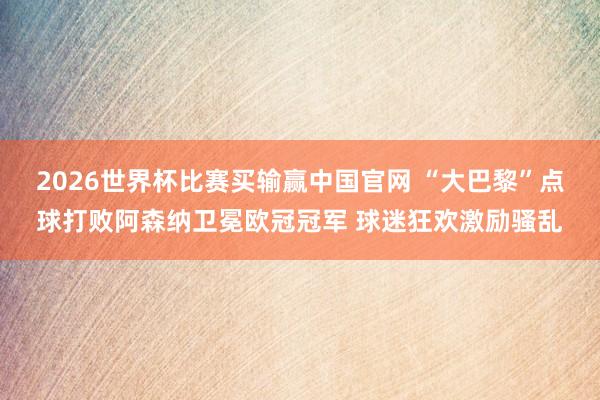 2026世界杯比赛买输赢中国官网 “大巴黎”点球打败阿森纳卫冕欧冠冠军 球迷狂欢激励骚乱