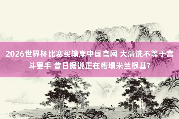 2026世界杯比赛买输赢中国官网 大清洗不等于宫斗罢手 