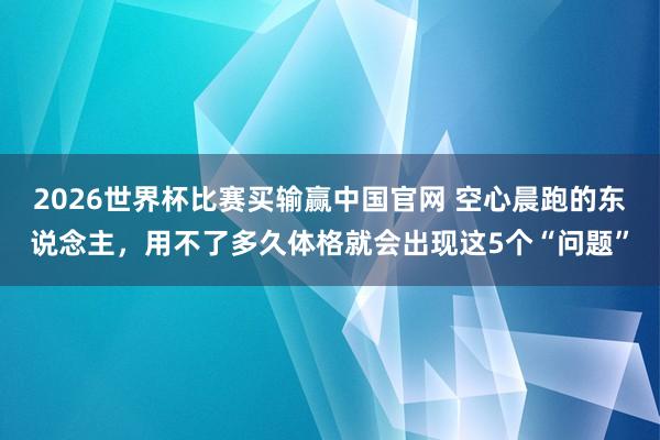 2026世界杯比赛买输赢中国官网 空心晨跑的东说念主，用不了多久体格就会出现这5个“问题”