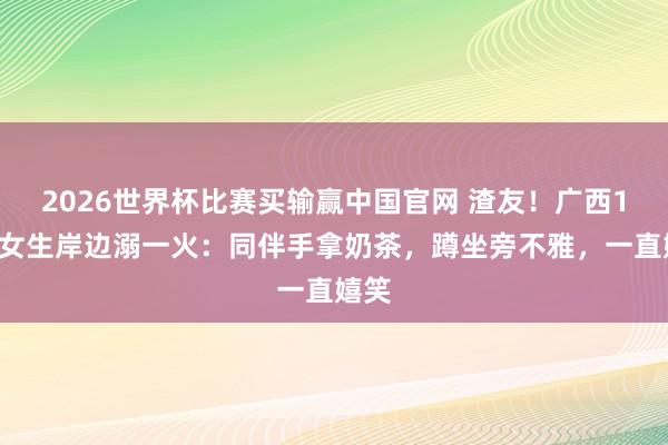2026世界杯比赛买输赢中国官网 渣友！广西14岁女生岸边溺一火：同伴手拿奶茶，蹲坐旁不雅，一直嬉笑