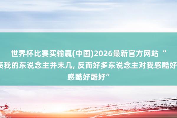 世界杯比赛买输赢(中国)2026最新官方网站 “其实喷我的东说念主并未几， 反而好多东说念主对我感酷好酷好”
