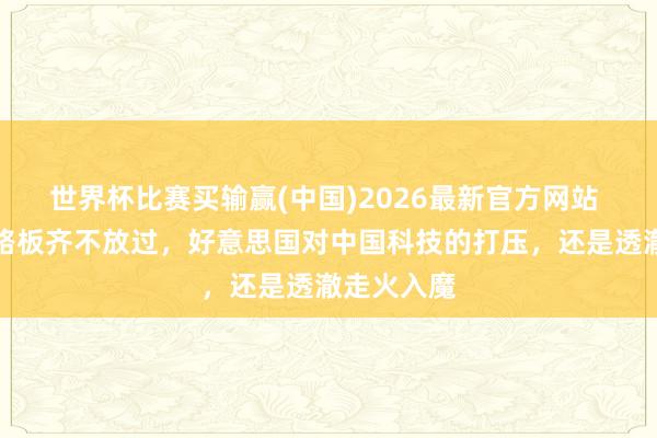 世界杯比赛买输赢(中国)2026最新官方网站 连一块电路板齐不放过，好意思国对中国科技的打压，还是透澈走火入魔