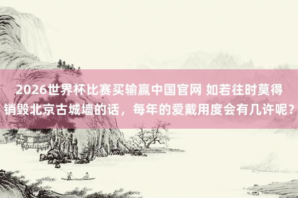 2026世界杯比赛买输赢中国官网 如若往时莫得销毁北京古城墙的话，每年的爱戴用度会有几许呢？