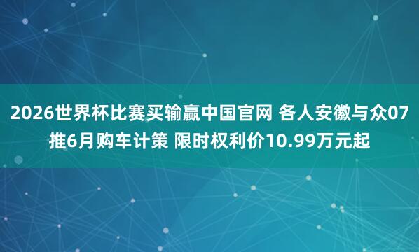 2026世界杯比赛买输赢中国官网 各人安徽与众07推6月购车计策 限时权利价10.99万元起