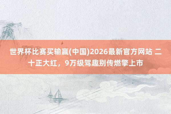世界杯比赛买输赢(中国)2026最新官方网站 二十正大红，9万级驾趣别传燃擎上市