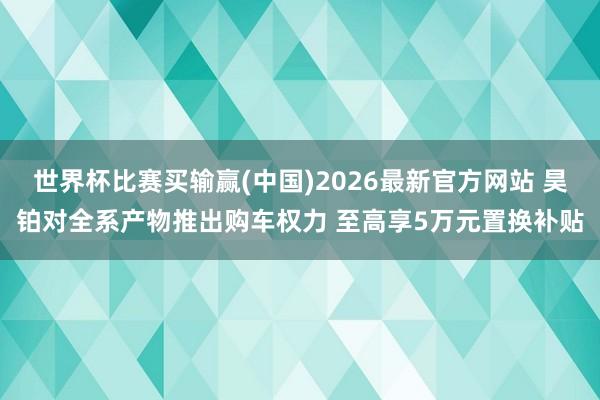 世界杯比赛买输赢(中国)2026最新官方网站 昊铂对全系产物推出购车权力 至高享5万元置换补贴