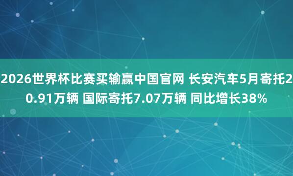 2026世界杯比赛买输赢中国官网 长安汽车5月寄托20.91万辆 国际寄托7.07万辆 同比增长38%